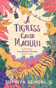 Text: A Tigress Called Machhli and Other True Animal Stories from India
Supriya Sehgal
Image: Illustration of various animals around the text: tiger, alligatory, bird, pelican, monkey, dog