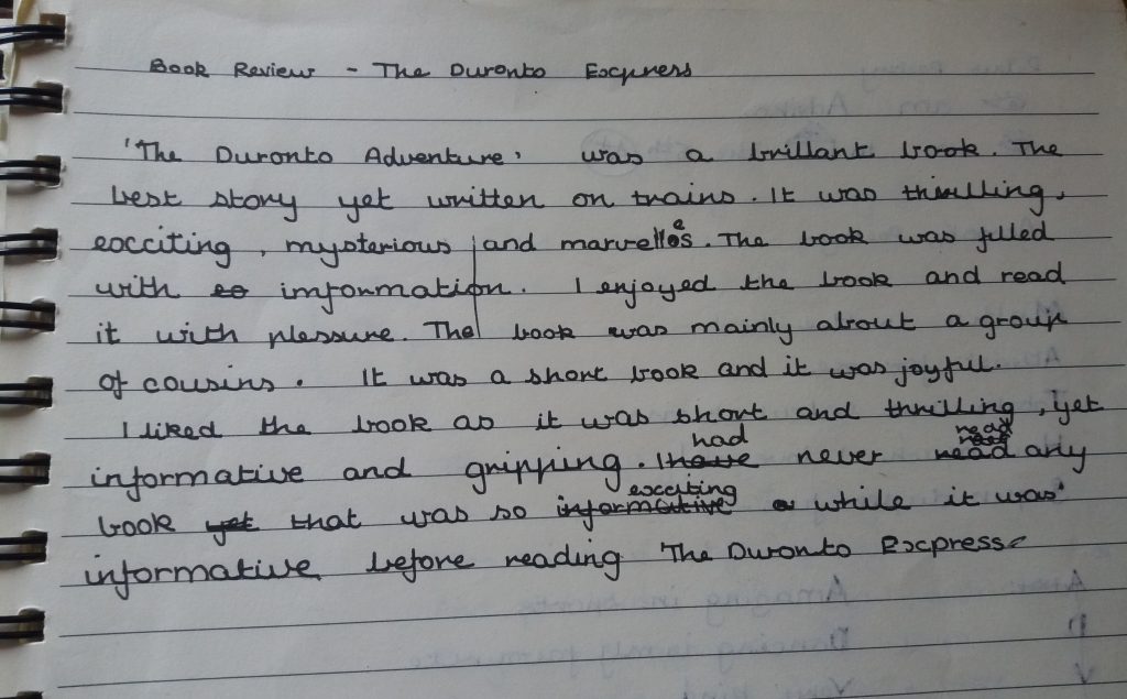 'The Duronto Adventure' was a brillant [sic] book. The best story yet written on trains. It was thrilling, exciting, mysterious and marvelles [sic]. The book was filled with information. I enjoyed the book and read it with plessure [sic]. The book was mainly about a group of cousins. It was a short book and it was joyful. I liked the book as it was short and thrilling, yet informative and gripping. I had never read any book that was so exciting while it was informative before reading 'The Duronto Express'.