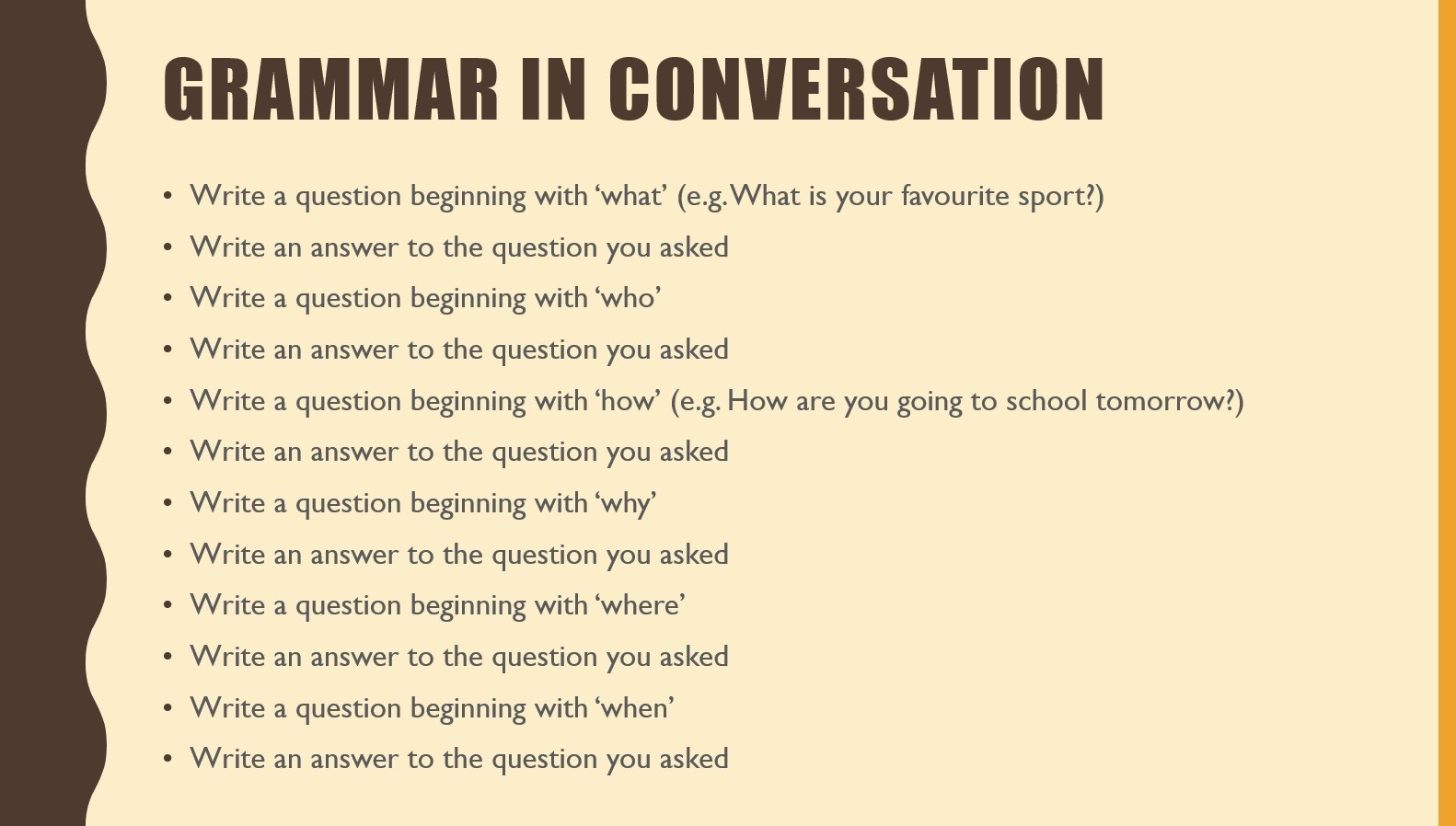 A screenshot of a powerpoint presentation
Text:
Grammar in Conversation
Write a question beginning with ‘what’ (e.g. What is your favourite sport?)
Write an answer to the question you asked
Write a question beginning with ‘who’
Write an answer to the question you asked
Write a question beginning with ‘how’ (e.g. How are you going to school tomorrow?)
Write an answer to the question you asked
Write a question beginning with ‘why’
Write an answer to the question you asked
Write a question beginning with ‘where’
Write an answer to the question you asked
Write a question beginning with ‘when’
Write an answer to the question you asked