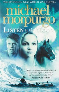 Book Cover
Text: The stunning new World War I novel
Michael Morpurgo
Listen to the Moon
"Please invite this wonderful story in, you won't regret it. History is rarely more movingly alive."
Morris Gleitzman
Photograph of a boy's face, a girl's face and a horse's face against a full moon. Below, a huge wave and a boat with men on it and a flag fluttering