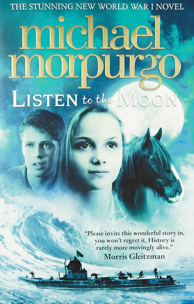 Book Cover Text: The stunning new World War I novel Michael Morpurgo Listen to the Moon "Please invite this wonderful story in, you won't regret it. History is rarely more movingly alive." Morris Gleitzman Photograph of a boy's face, a girl's face and a horse's face against a full moon. Below, a huge wave and a boat with men on it and a flag fluttering