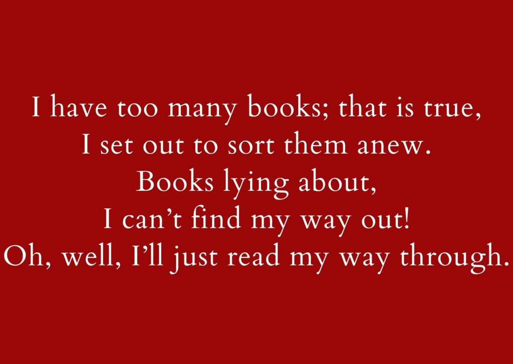 Text:
I have too many books; that is true,
I set out to sort them anew.
Books lying about,
I can’t find my way out!
Oh, well, I’ll just read my way through.
