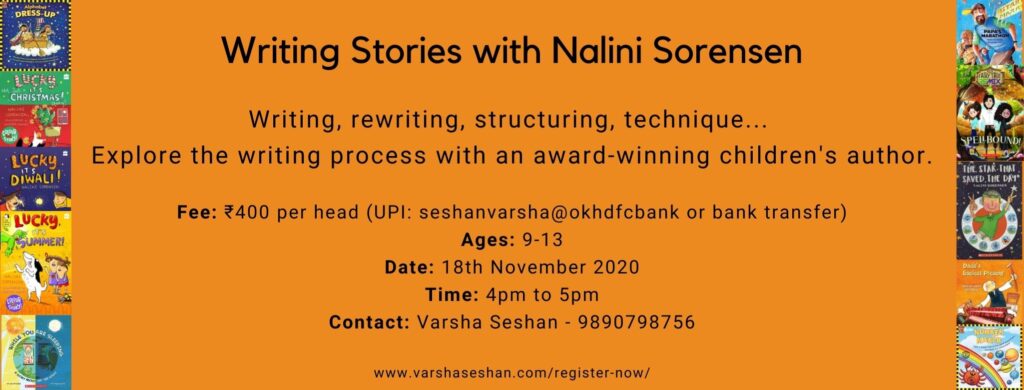 Poster
Text: Writing Stories with Nalini Sorensen
Writing, rewriting, structuring, technique ...
Explore the writing process with an award-winning children's author.
Fee: Rs 400 per head
Ages: 9-13
Date: 18th Nov 2020
Time: 4pm to 5 pm