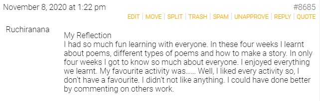 Ruchiranana
My Reflection
I had so much fun learning with everyone. In these four weeks I learnt about poems, different types of poems and how to make a story. In only four weeks I got to know so much about everyone. I enjoyed everything we learnt. My favourite activity was…… Well, I liked every activity so, I don’t have a favourite. I didn’t not like anything. I could have done better by commenting on others work.