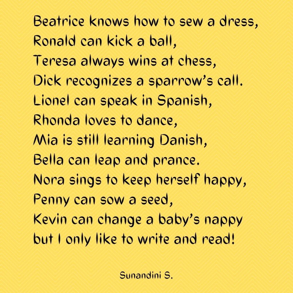 Beatrice knows how to sew a dress,
Ronald can kick a ball,
Teresa always wins at chess,
Dick recognizes a sparrow’s call.
Lionel can speak in Spanish,
Rhonda loves to dance,
Mia is still learning Danish,
Bella can leap and prance.
Nora sings to keep herself happy,
Penny can sow a seed,
Kevin can change a baby’s nappy
but I only like to write and read!
Sunandini S.