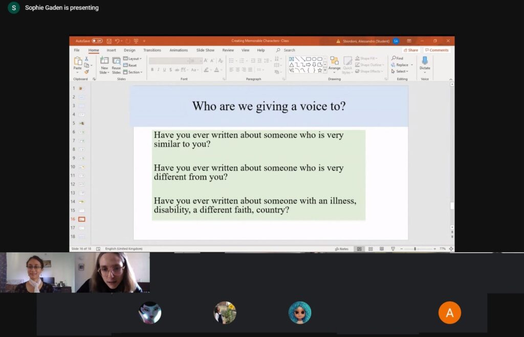Screenshot of an online workshop
Text:
Who are we giving a voice to?
Have you ever written about someone who is very similar to you?
Have you ever written about someone who is very different from you?
Have you ever written about someone with an illness, disability, a different faith, country?