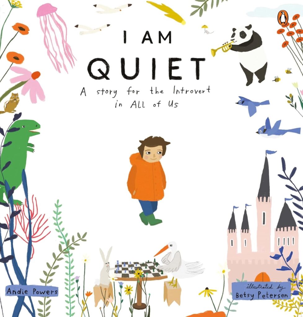 Book Cover
I Am Quiet: A Story for the Introvert in All of Us
Andie Powers
Illustrated by Betsy Petersen
Image of a boy with a smile. Around him are a castle, birds, a dinosaur, a bird and a rabbit playing chess, a jellyfish, etc.